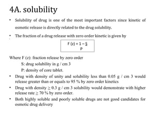 4A. solubility
• Solubility of drug is one of the most important factors since kinetic of
osmotic release is directly related to the drug solubility.
• The fraction of a drug release with zero order kinetic is given by
•
Where F (z): fraction release by zero order
S: drug solubility in g / cm 3
P: density of core tablet.
• Drug with density of unity and solubility less than 0.05 g / cm 3 would
release greater than or equals to 95 % by zero order kinetics
• Drug with density > 0.3 g / cm 3 solubility would demonstrate with higher
release rate > 70 % by zero order.
• Both highly soluble and poorly soluble drugs are not good candidates for
osmotic drug delivery
F (z) = 1 – S
P
 