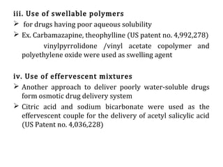 iii. Use of swellable polymers
 for drugs having poor aqueous solubility
 Ex. Carbamazapine, theophylline (US patent no. 4,992,278)
vinylpyrrolidone /vinyl acetate copolymer and
polyethylene oxide were used as swelling agent
iv. Use of effervescent mixtures
 Another approach to deliver poorly water-soluble drugs
form osmotic drug delivery system
 Citric acid and sodium bicarbonate were used as the
effervescent couple for the delivery of acetyl salicylic acid
(US Patent no. 4,036,228)
 