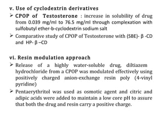 v. Use of cyclodextrin derivatives
 CPOP of Testosterone : increase in solubility of drug
from 0.039 mg/ml to 76.5 mg/ml through complexation with
sulfobutyl ether-b-cyclodextrin sodium salt
 Comparative study of CPOP of Testosterone with (SBE)- β -CD
and HP- β –CD
vi. Resin modulation approach
 Release of a highly water-soluble drug, diltiazem
hydrochloride from a CPOP was modulated effectively using
positively charged anion-exchange resin poly (4-vinyl
pyridine)
 Pentaerythritol was used as osmotic agent and citric and
adipic acids were added to maintain a low core pH to assure
that both the drug and resin carry a positive charge.
 