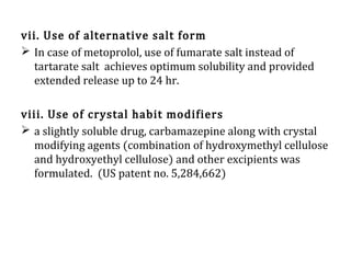vii. Use of alternative salt form
 In case of metoprolol, use of fumarate salt instead of
tartarate salt achieves optimum solubility and provided
extended release up to 24 hr.
viii. Use of crystal habit modifiers
 a slightly soluble drug, carbamazepine along with crystal
modifying agents (combination of hydroxymethyl cellulose
and hydroxyethyl cellulose) and other excipients was
formulated. (US patent no. 5,284,662)
 