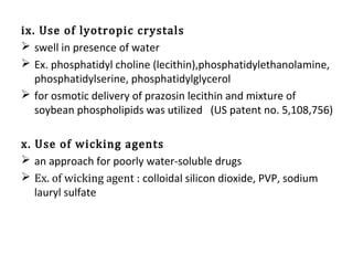 ix. Use of lyotropic crystals
 swell in presence of water
 Ex. phosphatidyl choline (lecithin),phosphatidylethanolamine,
phosphatidylserine, phosphatidylglycerol
 for osmotic delivery of prazosin lecithin and mixture of
soybean phospholipids was utilized (US patent no. 5,108,756)
x. Use of wicking agents
 an approach for poorly water-soluble drugs
 Ex. of wicking agent : colloidal silicon dioxide, PVP, sodium
lauryl sulfate
 