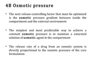 4B Osmotic pressure
• The next release-controlling factor that must be optimized
is the osmotic pressure gradient between inside the
compartment and the external environment
• The simplest and most predictable way to achieve a
constant osmotic pressure is to maintain a saturated
solution of osmotic agent in the compartment
• The release rate of a drug from an osmotic system is
directly proportional to the osmotic pressure of the core
formulation
 