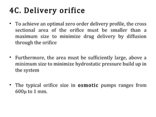 4C. Delivery orifice
• To achieve an optimal zero order delivery profile, the cross
sectional area of the orifice must be smaller than a
maximum size to minimize drug delivery by diffusion
through the orifice
• Furthermore, the area must be sufficiently large, above a
minimum size to minimize hydrostatic pressure build up in
the system
• The typical orifice size in osmotic pumps ranges from
600µ to 1 mm.
 