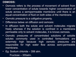 OSMOSIS:
• Osmosis refers to the process of movement of solvent from
lower concentration of solute towards higher concentration of
solute across a semipermeable membrane until there is an
equal concentration of fluid on both sides of the membrane.
• Osmotic pressure is a colligative property.
• Difference betwe en diffusion and osmosis:
• In diffusion both the solute and solvent molecules migrate
freely whereas if the solution is confined in a membrane
permeable only to solvent molecules, it is knows osmosis.
• Osmotic pressures of concentrated solutions of soluble
solutes commonly used in controlled formulations are
extermely high because high osmotic pressures are
responsible for high water flow across semi-permeable
membrane.
• Eg: Sodium chloride – 356 atm.
Fructose – 355atm.
 