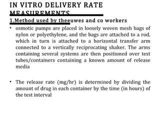 IN VITRO DELIVERY RATE
MEASUREMENTS
1.Method used by theeuwes and co workers
• osmotic pumps are placed in loosely woven mesh bags of
nylon or polyethylene, and the bags are attached to a rod,
which in turn is attached to a horizontal transfer arm
connected to a vertically reciprocating shaker. The arms
containing several systems are then positioned over test
tubes/containers containing a known amount of release
media
• The release rate (mg/hr) is determined by dividing the
amount of drug in each container by the time (in hours) of
the test interval
 