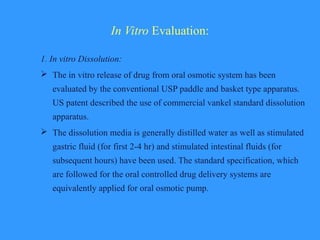 In Vitro Evaluation:
1. In vitro Dissolution:
 The in vitro release of drug from oral osmotic system has been
evaluated by the conventional USP paddle and basket type apparatus.
US patent described the use of commercial vankel standard dissolution
apparatus.
 The dissolution media is generally distilled water as well as stimulated
gastric fluid (for first 2-4 hr) and stimulated intestinal fluids (for
subsequent hours) have been used. The standard specification, which
are followed for the oral controlled drug delivery systems are
equivalently applied for oral osmotic pump.
 