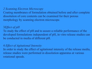 2 Scanning Electron Microscopy
Coating membranes of formulation obtained before and after complete
dissolution of core contents can be examined for their porous
morphology by scanning electron microscope.
3Effect of pH
To study the effect of pH and to assure a reliable performance of the
developed formulations independent of pH, in vitro release studies can
be conducted in media of different pH.
4 Effect of Agitational Intensity
In order to study the effect of agitational intensity of the release media,
release studies were performed in dissolution apparatus at various
rotational speeds.
 