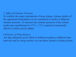 5 Effect of Osmotic Pressure
To confirm the major mechanism of drug release, release studies of
the optimized formulation can be conducted in media of different
osmotic pressure. To increase the osmotic pressure of the release
media (pre-equilibrated to 37°C ± 1°C), mannitol (osmotically
effective solute) can be added.
6 Kinetics of Drug Release
the data obtained can be fitted in different models at different time
intervals and by using satistics we can know kinetics of drug release.
 