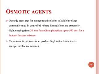 OSMOTIC AGENTS
 Osmotic pressures for concentrated solution of soluble solutes
commonly used in controlled release formulations are extremely
high, ranging from 30 atm for sodium phosphate up to 500 atm for a
lactose-fructose mixture.
 These osmotic pressures can produce high water flows across
semipermeable membranes .
10
 