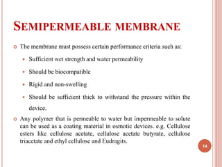 SEMIPERMEABLE MEMBRANE
 The membrane must possess certain performance criteria such as:
 Sufficient wet strength and water permeability
 Should be biocompatible
 Rigid and non-swelling
 Should be sufficient thick to withstand the pressure within the
device.
 Any polymer that is permeable to water but impermeable to solute
can be used as a coating material in osmotic devices. e.g. Cellulose
esters like cellulose acetate, cellulose acetate butyrate, cellulose
triacetate and ethyl cellulose and Eudragits.
14
 