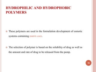 HYDROPHILIC AND HYDROPHOBIC
POLYMERS
 These polymers are used in the formulation development of osmotic
systems containing matrix core.
 The selection of polymer is based on the solubility of drug as well as
the amount and rate of drug to be released from the pump.
16
 