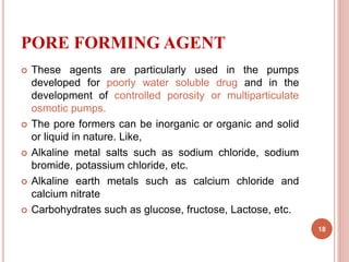 PORE FORMING AGENT
 These agents are particularly used in the pumps
developed for poorly water soluble drug and in the
development of controlled porosity or multiparticulate
osmotic pumps.
 The pore formers can be inorganic or organic and solid
or liquid in nature. Like,
 Alkaline metal salts such as sodium chloride, sodium
bromide, potassium chloride, etc.
 Alkaline earth metals such as calcium chloride and
calcium nitrate
 Carbohydrates such as glucose, fructose, Lactose, etc.
18
 