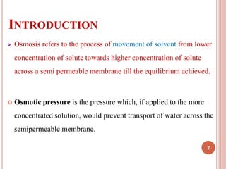 INTRODUCTION
 Osmosis refers to the process of movement of solvent from lower
concentration of solute towards higher concentration of solute
across a semi permeable membrane till the equilibrium achieved.
 Osmotic pressure is the pressure which, if applied to the more
concentrated solution, would prevent transport of water across the
semipermeable membrane.
2
 