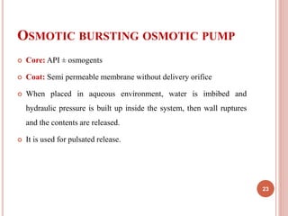 OSMOTIC BURSTING OSMOTIC PUMP
 Core: API ± osmogents
 Coat: Semi permeable membrane without delivery orifice
 When placed in aqueous environment, water is imbibed and
hydraulic pressure is built up inside the system, then wall ruptures
and the contents are released.
 It is used for pulsated release.
23
 