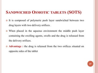 SANDWICHED OSMOTIC TABLETS (SOTS)
 It is composed of polymeric push layer sandwiched between two
drug layers with two delivery orifices.
 When placed in the aqueous environment the middle push layer
containing the swelling agents, swells and the drug is released from
the delivery orifices.
 Advantage : the drug is released from the two orifices situated on
opposite sides of the tablet
27
 