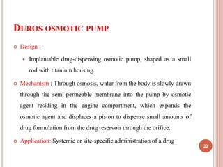 DUROS OSMOTIC PUMP
30
 Design :
 Implantable drug-dispensing osmotic pump, shaped as a small
rod with titanium housing.
 Mechanism : Through osmosis, water from the body is slowly drawn
through the semi-permeable membrane into the pump by osmotic
agent residing in the engine compartment, which expands the
osmotic agent and displaces a piston to dispense small amounts of
drug formulation from the drug reservoir through the orifice.
 Application: Systemic or site-specific administration of a drug
 