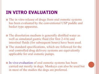 IN VITRO EVALUATION
 The in vitro release of drugs from oral osmotic systems
has been evaluated by the conventional USP paddle and
basket type apparatus.
 The dissolution medium is generally distilled water as
well as simulated gastric fluid (for first 2-4 h) and
intestinal fluids (for subsequent hours) have been used.
 The standard specifications, which are followed for the
oral controlled drug delivery systems are equivalently
applicable for oral osmotic pumps.
 In vivo evaluation of oral osmotic systems has been
carried out mostly in dogs. Monkeys can also be used but
in most of the studies the dogs are preferred.
 