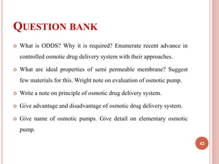 QUESTION BANK
 What is ODDS? Why it is required? Enumerate recent advance in
controlled osmotic drug delivery system with their approaches.
 What are ideal properties of semi permeable membrane? Suggest
few materials for this. Wright note on evaluation of osmotic pump.
 Write a note on principle of osmotic drug delivery system.
 Give advantage and disadvantage of osmotic drug delivery system.
 Give name of osmotic pumps. Give detail on elementary osmotic
pump.
42
 