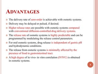 ADVANTAGES
 The delivery rate of zero-order is achievable with osmotic systems.
 Delivery may be delayed or pulsed, if desired.
 Higher release rates are possible with osmotic systems compared
with conventional diffusion-controlled drug delivery systems.
 The release rate of osmotic systems is highly predictable and can be
programmed by modulating the release control parameters.
 For oral osmotic systems, drug release is independent of gastric pH
and hydrodynamic conditions.
 The release from osmotic systems is minimally affected by the
presence of food in gastrointestinal tract.
 A high degree of in vivo- in vitro correlation (IVIVC) is obtained
in osmotic systems.
5
 