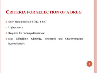 CRITERIA FOR SELECTION OF A DRUG
 Short biological Half-life (2- 6 hrs)
 High potency
 Required for prolonged treatment
 (e.g: Nifedipine, Glipizide, Verapamil and Chlorpromazine
hydrochloride).
8
 
