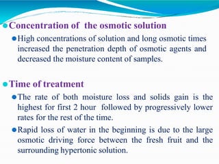⚫Concentration of the osmotic solution
⚫High concentrations of solution and long osmotic times
increased the penetration depth of osmotic agents and
decreased the moisture content of samples.
⚫Time of treatment
⚫The rate of both moisture loss and solids gain is the
highest for first 2 hour followed by progressively lower
rates for the rest of the time.
⚫Rapid loss of water in the beginning is due to the large
osmotic driving force between the fresh fruit and the
surrounding hypertonic solution.
 