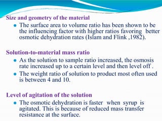 Size and geometry of the material
⚫ The surface area to volume ratio has been shown to be
the influencing factor with higher ratios favoring better
osmotic dehydration rates (Islam and Flink ,1982).
Solution-to-material mass ratio
⚫ As the solution to sample ratio increased, the osmosis
rate increased up to a certain level and then level off .
⚫ The weight ratio of solution to product most often used
is between 4 and 10.
Level of agitation of the solution
⚫ The osmotic dehydration is faster when syrup is
agitated. This is because of reduced mass transfer
resistance at the surface.
 