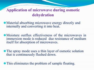 Application of microwave during osmotic
dehydration
⚫Material absorbing microwave energy directly and
internally and converting it into heat.
⚫Moisture outflux effectiveness of the microwaves in
immersion mode is reduced due resistance of medium
itself for absorption of microwaves.
⚫The spray mode uses a thin layer of osmotic solution
that is continuously flushed down.
⚫This eliminates the problem of sample floating.
 