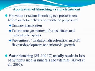 Application of blanching as a pretreatment
⚫ Hot water or steam blanching is a pretreatment
before osmotic dehydration with the purpose of
⚫Enzyme inactivation
⚫To promote gas removal from surfaces and
intercellular spaces
⚫Prevention of oxidation, discoloration, and off-
flavour development and microbial growth.
⚫ Water blanching (85–100 °C) usually results in loss
of nutrients such as minerals and vitamins (Akyol et
al., 2006).
 