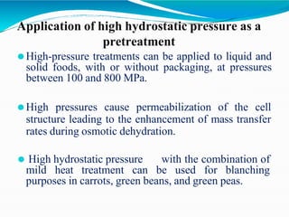 Application of high hydrostatic pressure as a
pretreatment
⚫High-pressure treatments can be applied to liquid and
solid foods, with or without packaging, at pressures
between 100 and 800 MPa.
⚫High pressures cause permeabilization of the cell
structure leading to the enhancement of mass transfer
rates during osmotic dehydration.
⚫ High hydrostatic pressure with the combination of
mild heat treatment can be used for blanching
purposes in carrots, green beans, and green peas.
 
