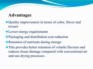 Advantages
⚫Quality improvement in terms of color, flavor and
texture
⚫Lower energy requirements
⚫Packaging and distribution cost reduction
⚫Retention of nutrients during storage
⚫This provides better retention of volatile flavours and
reduces tissue damage compared with conventional air
and sun drying processes.
 