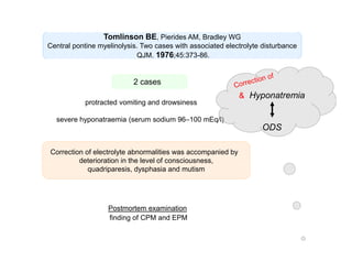 Tomlinson BE, Pierides AM, Bradley WG
Central pontine myelinolysis. Two cases with associated electrolyte disturbance
QJM. 1976;45:373-86.

2 cases
protracted vomiting and drowsiness

Hyponatremia

severe hyponatraemia (serum sodium 96–100 mEq/l)

ODS
Correction of electrolyte abnormalities was accompanied by
deterioration in the level of consciousness,
quadriparesis, dysphasia and mutism

Postmortem examination
finding of CPM and EPM

 