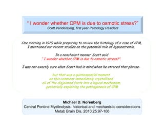 “ I wonder whether CPM is due to osmotic stress?”
Scott VendenBerg, first year Pathology Resident

One morning in 1979 while preparing to review the histology of a case of CPM,
I mentioned our recent studies on the potential role of hyponatremia.
In a nonchalant manner Scott said
“ I wonder whether CPM is due to osmotic stress?”.
I was not exactly sure what Scott had in mind when he uttered that phrasebut that was a quintessential moment
as this comment immediately crystallized
all of the disjointed facts into a logical mechanism,
potentially explaining the pathogenesis of CPM

Michael D. Norenberg
Central Pontine Myelinolysis: historical and mechanistic considerations
Metab Brain Dis. 2010;25:97-106

 
