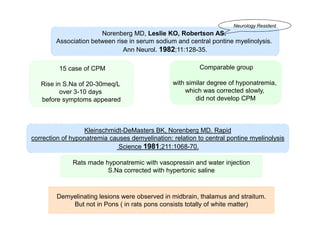 Neurology Resident

Norenberg MD, Leslie KO, Robertson AS.
Association between rise in serum sodium and central pontine myelinolysis.
Ann Neurol. 1982;11:128-35.
15 case of CPM

Comparable group

Rise in S.Na of 20-30meq/L
over 3-10 days
before symptoms appeared

with similar degree of hyponatremia,
which was corrected slowly,
did not develop CPM

Kleinschmidt-DeMasters BK, Norenberg MD. Rapid
correction of hyponatremia causes demyelination: relation to central pontine myelinolysis
Science 1981;211:1068-70.
Rats made hyponatremic with vasopressin and water injection
S.Na corrected with hypertonic saline

Demyelinating lesions were observed in midbrain, thalamus and straitum.
But not in Pons ( in rats pons consists totally of white matter)

 