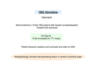 1982: Norenberg
Case report

Normonatremic ( S.Na-139) patient with hepatic encephalopathy
Treated with lactulose

On Day10,
S.Na increased to 171 meq/L

Patient became restless and confused and died on D20

Histopathology showed demyelinating lesion in centre of pontine base

 