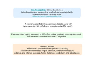 Clin Neuropathol. 1989 Nov-Dec;8(6):284-8.
Lateral pontine and extrapontine myelinolysis associated with
hypernatremia and hyperglycemia.
McComb RD, Pfeiffer RF, Casey JH, Wolcott G, Till DJ.

A woman presented in hyperosmolar diabetic coma with
hypernatremia (169 mEq/l) and hyperglycemia (954 mg/dl).

Plasma sodium rapidly increased to 188 mEq/l before gradually returning to normal
She remained obtunded and died 21 days later

Autopsy showed
widespread, symmetrical demyelination involving
subcortical white matter, corpus callosum, anterior commissure,
external, and internal capsules, fornix, thalamus, cerebellum, and lateral pons.

 