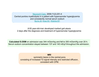 Neurocrit Care. 2009;11(2):251-4
Central pontine myelinolysis in a patient with hyperosmolar hyperglycemia
and consistently normal serum sodium
Burns JD, Kosa SC, Wijdicks EF.

A 93 year-old-man developed marked gait ataxia
2 days after the diagnosis and treatment of hyperosmolar hyperglycemia

Calculated S.OSM on admission was 344 mOsm/kg and fell to 300 mOsm/Kg over 20 h.
Serum sodium concentration stayed between 137 and 140 mEq/l throughout the admission.

MRI
symmetric lesion in the central pons
consisting of increased T2 signal intensity and restricted diffusion,
consistent with CPM.

 