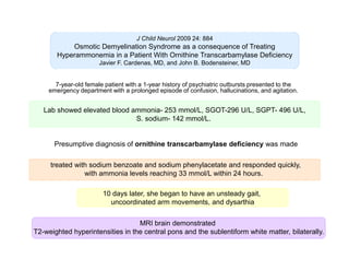 J Child Neurol 2009 24: 884

Osmotic Demyelination Syndrome as a consequence of Treating
Hyperammonemia in a Patient With Ornithine Transcarbamylase Deficiency
Javier F. Cardenas, MD, and John B. Bodensteiner, MD

7-year-old female patient with a 1-year history of psychiatric outbursts presented to the
emergency department with a prolonged episode of confusion, hallucinations, and agitation.

Lab showed elevated blood ammonia- 253 mmol/L, SGOT-296 U/L, SGPT- 496 U/L,
S. sodium- 142 mmol/L.

Presumptive diagnosis of ornithine transcarbamylase deficiency was made
treated with sodium benzoate and sodium phenylacetate and responded quickly,
with ammonia levels reaching 33 mmol/L within 24 hours.
10 days later, she began to have an unsteady gait,
uncoordinated arm movements, and dysarthia
MRI brain demonstrated
T2-weighted hyperintensities in the central pons and the sublentiform white matter, bilaterally.

 