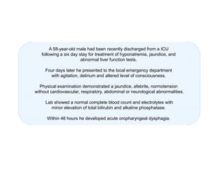 A 58-year-old male had been recently discharged from a ICU
following a six day stay for treatment of hyponatremia, jaundice, and
abnormal liver function tests.
Four days later he presented to the local emergency department
with agitation, delirium and altered level of consciousness.
Physical examination demonstrated a jaundice, afebrile, normotension
without cardiovascular, respiratory, abdominal or neurological abnormalities.
Lab showed a normal complete blood count and electrolytes with
minor elevation of total bilirubin and alkaline phosphatase.
Within 48 hours he developed acute oropharyngeal dysphagia.

 