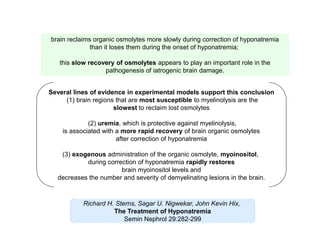 brain reclaims organic osmolytes more slowly during correction of hyponatremia
than it loses them during the onset of hyponatremia;
this slow recovery of osmolytes appears to play an important role in the
pathogenesis of iatrogenic brain damage.
Several lines of evidence in experimental models support this conclusion
(1) brain regions that are most susceptible to myelinolysis are the
slowest to reclaim lost osmolytes
(2) uremia, which is protective against myelinolysis,
is associated with a more rapid recovery of brain organic osmolytes
after correction of hyponatremia
(3) exogenous administration of the organic osmolyte, myoinositol,
during correction of hyponatremia rapidly restores
brain myoinositol levels and
decreases the number and severity of demyelinating lesions in the brain.

Richard H. Sterns, Sagar U. Nigwekar, John Kevin Hix,
The Treatment of Hyponatremia
Semin Nephrol 29:282-299

 