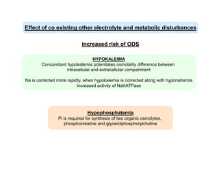 Effect of co existing other electrolyte and metabolic disturbances
increased risk of ODS
HYPOKALEMIA
Concomitant hypokalemia potentiates osmolality difference between
intracellular and extracellular compartment
Na is corrected more rapidly, when hypokalemia is corrected along with hyponatremia
Increased activity of NaKATPase

Hypophosphatemia
Pi is required for synthesis of two organic osmolytes,
phosphocreatine and glycerolphosphorylcholine

 