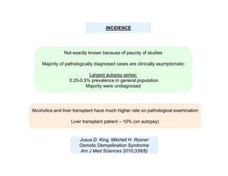 INCIDENCE

Not exactly known because of paucity of studies
Majority of pathologically diagnosed cases are clinically asymptomatic
Largest autopsy series:
0.25-0.5% prevalence in general population
Majority were undiagnosed

Alcoholics and liver transplant have much higher rate on pathological examination
Liver transplant patient – 10% (on autopsy)

Josua D. King, Mitchell H. Rosner
Osmotic Demyelination Syndrome
Am J Med Sciences 2010;339(6)

 
