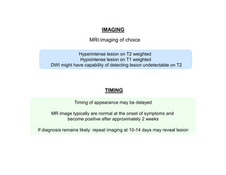 IMAGING
MRI:imaging of choice
Hyperintense lesion on T2 weighted
Hypointense lesion on T1 weighted
DWI might have capability of detecting lesion undetectable on T2

TIMING
Timing of appearance may be delayed
MR image typically are normal at the onset of symptoms and
become positive after approximately 2 weeks
If diagnosis remains likely: repeat imaging at 10-14 days may reveal lesion

 