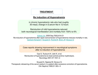 TREATMENT
Re induction of Hyponatremia
in chronic hyponatremic rats who had roughly
30 meq/L change in S.serum Na in 12 hours
Reinduction of mild hyponatremia reduced
both neurological manifestation and mortlaity from 100% to 6%
Kidney Int. 2009 Sep;76(6):614-21
Re-induction of hyponatremia after rapid overcorrection of hyponatremia reduces mortality in rats.
Gankam Kengne F, Soupart A, Pochet R, Brion JP, Decaux G

Case reports showing improvement in neurological symptoms
after re induction of hyponatremia
Oya S, Tsutsumi K, Ueki K, et al.
Reinduction of hyponatremia to treat central pontine myelinolysis.
Neurology 2001;57:1931–2
Soupart A, Ngassa M, Decaux G.
Therapeutic relowering of the serum sodium in a patient after excessive correction of hyponatremia.
Clin Nephrol 1999;51:383– 6

 