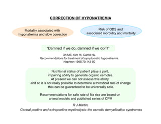 CORRECTION OF HYPONATREMIA

Mortality associated with
hyponatremia and slow correction

Risk of ODS and
associated morbidity and mortality

“Damned if we do, damned if we don’t”
Oh MS, Kim Hi, Carrol HJ.
Recommendations for treatment of symptomatic hyponatremia.
Nephron 1995;70:143-50

Nutritional status of patient plays a part,
impairing ability to generate organic osmoles.
At present we can not assess this ability,
and so it is not really possible to determine a threshold rate of change
that can be guaranteed to be universally safe.
Recommendations for safe rate of Na rise are based on
animal models and published series of CPM
R J Martin,
Central pontine and extrapontine myelinolysis: the osmotic demyelination syndromes

 