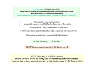 Crit Care Med. 2012 Mar;40(3):970-2.
Long-term outcome of patients hospitalized in intensive care units
with central or extrapontine myelinolysis
Louis G, Megarbane B, Lavoué S, Lassalle V, Argaud L, Poussel JF, Georges H, Bollaert PE.

Retrospective observational study,
unfavorable outcome- modified Rankin Scale score >3 or death
36 patients with CPM or EPM treated in 2000-2010
31 (86%) patients were alcoholics and 33 (92%) presented with hyponatremia
Mechanical ventilation was required in 32 (89%) patients

At 1-yr follow-up, 11 (31%) died
14 (56%) survivors recovered to Rankin score ≤ 1.

EOLS (withheld) in 11 (31%) patients
Severe cerebral motor disability was the most frequently cited reason.
However, five of them were still alive at 1 yr with Rankin score ≤ 1 for four of them

 