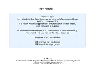 KEY POINTS

Consider ODS
in a patient who has failed to recover as expected after a severe illness
requiring intravenous fluid
In a patient manifesting psychiatric symptoms after such an illness,
even if imaging is negative
Na rise need not be in excess of 10 mmol/l/day for condition to develop.
There may be no safe limit for the rate of rise of Na.
Prognosis is not uniformly bad
MRI changes may be delayed
MRI severity is not prognostic

R J Martin
Central Pontine and Extrapontine Myelinolysis: The Osmotic Demyelination Syndrome
J Neurol Neurosurg Psychiatry 2004;75

 