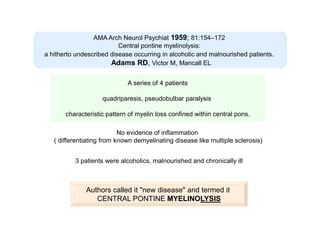 AMA Arch Neurol Psychiat 1959; 81:154–172
Central pontine myelinolysis:
a hitherto undescribed disease occurring in alcoholic and malnourished patients.
Adams RD, Victor M, Mancall EL
A series of 4 patients
quadriparesis, pseudobulbar paralysis
characteristic pattern of myelin loss confined within central pons.
No evidence of inflammation
( differentiating from known demyelinating disease like multiple sclerosis)
3 patients were alcoholics, malnourished and chronically ill

Authors called it "new disease" and termed it
CENTRAL PONTINE MYELINOLYSIS

 