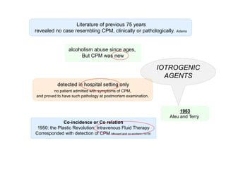 Literature of previous 75 years
revealed no case resembling CPM, clinically or pathologically.

Adams

alcoholism abuse since ages,
But CPM was new

IOTROGENIC
AGENTS
detected in hospital setting only
no patient admitted with symptoms of CPM,
and proved to have such pathology at postmortem examination.

1963
Aleu and Terry
Co-incidence or Co relation
1950: the Plastic Revolution: Intravenous Fluid Therapy
Corresponded with detection of CPM Messert and co-workers (1979)

 