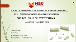 SCHOOL OF PHARMACEUTICAL SCIENCES, MOHAN BABU UNIVERSITY
TITLE : OSMOTIC ACTIVATED DRUG DELIVERY SYSTEMS
SUBJECT : DRUG DELIVERY SYSTEMS
ACADEMIC YEAR : 2023-2024
Presented by :
N. Thanuja
M pharmacy – 1st year
Department of pharmaceutics
01
 