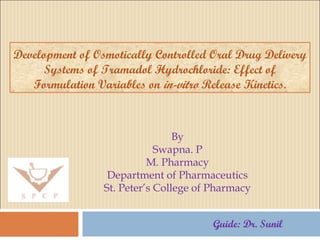 Development of Osmotically Controlled Oral Drug Delivery 
Systems of Tramadol Hydrochloride: Effect of 
Formulation Variables on in-vitro Release Kinetics. 
By 
Swapna. P 
M. Pharmacy 
Department of Pharmaceutics 
St. Peter’s College of Pharmacy 
Guide: Dr. Sunil 
 
